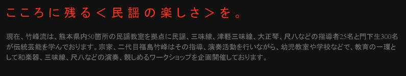 竹峰流は、熊本県内50箇所の民謡教室を拠点に民謡、三味線、津軽三味線、大正琴、尺八などの指導者25名と門下生300名が伝統芸能を学んでおります。宗家、二代目福島竹峰はその指導、演奏活動を行いながら、幼児教室や学校などで、教育の一環として和楽器、三味線、尺八などの演奏、親しめるワークショップを企画開催しております。